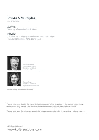 Prints  Multiples
Lot 3601 – 3824
AUCTION
Saturday, 5 December 2020, 10am
PREVIEW
Thursday, 26 to Monday 30 November 2020, 10am – 6pm
Tuesday 1 December 2020, 10am – 4pm
Additional photos:
www.kollerauctions.com
Please note that due to the current situation, personal participation in the auction room is by
reservation only. Please contact one of our department heads for more information.
Take advantage of the various ways to bid at our auctions: by telephone, online, or by written bid.
Further editing: Teresa Ranft, Els Oswald
Silke Stahlschmidt
Head of department
Tel. +41 44 445 63 42
stahlschmidt@kollerauctions.com
Clarisse Doge
Tel. +41 44 445 63 46
doge@kollerauctions.com
 
