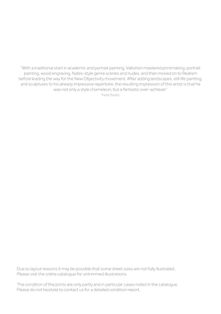 “With a traditional start in academic and portrait painting, Vallotton mastered printmaking, portrait
painting, wood engraving, Nabis-style genre scenes and nudes, and then moved on to Realism
before leading the way for the New Objectivity movement. After adding landscapes, still life painting,
and sculptures to his already impressive repertoire, the resulting impression of this artist is that he
was not only a style chameleon, but a fantastic over-achiever”
Fiona Torsch
Due to layout reasons it may be possible that some sheet sizes are not fully illustrated.
Please visit the online catalogue for untrimmed illustrations.
The condition of the prints are only partly and in particular cases noted in the catalogue.
Please do not hesitate to contact us for a detailed condition report.
 