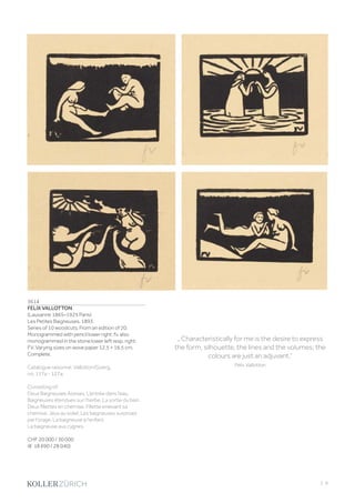 | 9
3614
FELIX VALLOTTON
(Lausanne 1865–1925 Paris)
Les Petites Baigneuses. 1893.
Series of 10 woodcuts. From an edition of 20.
Monogrammed with pencil lower right: fv, also
monogrammed in the stone lower left resp. right:
FV. Varying sizes on wove paper 12.5 × 16.5 cm.
Complete.
Catalogue raisonné: Vallotton/Goerg,
no. 117a - 127a.
Consisting of:
Deux Baigneuses Assises. L‘entrée dans l‘eau.
Baigneuses étendues sur l‘herbe. La sortie du bain.
Deux fillettes en chemise. Fillette enlevant sa
chemise. Jeux au soleil. Les baigneuses surprises
par l‘orage. La baigneuse à l‘enfant.
La baigneuse aux cygnes.
CHF 20 000 / 30 000
(€ 18 690 / 28 040)
„ Characteristically for me is the desire to express
the form, silhouette, the lines and the volumes; the
colours are just an adjuvant.“
Félix Vallotton
 