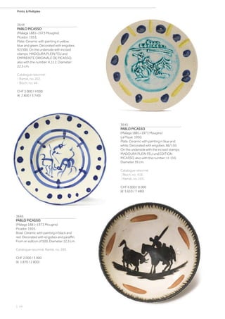 | 24
Prints  Multiples
3644
PABLO PICASSO
(Malaga 1881–1973 Mougins)
Picador. 1953.
Plate. Ceramic with painting in yellow,
blue and green. Decorated with engobes.
92/300. On the underside with incised
stamps: MADOURA PLEIN FEU and
EMPREINTE ORIGINALE DE PICASSO,
also with the number: K.112. Diameter:
22.5 cm.
Catalogue raisonné:
- Ramié, no. 202.
- Bloch, no. 44.
CHF 3 000 / 4 000
(€ 2 800 / 3 740)
3645
PABLO PICASSO
(Malaga 1881–1973 Mougins)
La Pique. 1950.
Plate. Ceramic with painting in blue and
white. Decorated with engobes. 86/150.
On the underside with the incised stamps:
MADOURA PLEIN FEU und EDITION
PICASSO, also with the number: H-110.
Diameter 39 cm.
Catalogue raisonné:
- Bloch, no. 419.
- Ramié, no. 103.
CHF 6 000 / 8 000
(€ 5 610 / 7 480)
3646
PABLO PICASSO
(Malaga 1881–1973 Mougins)
Picador. 1955.
Bowl. Ceramic with painting in black and
red. Decorated with engobes and paraffin.
From an edition of 500. Diameter 12.5 cm.
Catalogue raisonné: Ramié, no. 289.
CHF 2 000 / 3 000
(€ 1 870 / 2 800)
 