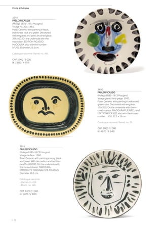| 26
Prints  Multiples
3649
PABLO PICASSO
(Malaga 1881–1973 Mougins)
Visage no. 202. 1963.
Plate. Ceramic with painting in black,
yellow, red, blue and green. Decorated
with engobes and partly brushed glaze.
309/500. On the underside with the
inscription: EDITION PICASSO
MADOURA, also with the number:
N° 202. Diameter 25.5 cm.
Catalogue raisonné: Ramié, no. 495.
CHF 3 000 / 5 000
(€ 2 800 / 4 670)
3650
PABLO PICASSO
(Malaga 1881–1973 Mougins)
Visage gravé, fond grège. 1947.
Plate. Ceramic with painting in yellow and
green-blue. Decorated with engobes.
170/200. On the underside with the in-
cised stamps: MADOURA PLEIN FEU and
EDITION PICASSO, also with the incised
number: I.110. 32.5 × 39 cm.
Catalogue raisonné: Ramié, no. 29.
CHF 5 000 / 7 000
(€ 4 670 / 6 540)
3651
PABLO PICASSO
(Malaga 1881–1973 Mougins)
Visage de face. 1960.
Bowl. Ceramic with painting in ivory, black
and green. With decoration and oxidized
paraffin. 60/100. On the underside with
the incised stamp: MADOURA
EMPREINTE ORIGINALE DE PICASSO.
Diameter 18.5 cm.
Catalogue raisonné:
- Ramié, no. 454.
- Bloch, no. 148.
CHF 2 000 / 3 000
(€ 1 870 / 2 800)
 