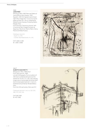 | 34
Prints  Multiples
3666
JOAN MIRÓ
(Montroig 1893–1983 Palma de Mallorca)
Jeune fille aux deux oiseaux. 1967.
Aquatint. 109/125. Signed in pencil lower
right: Miró. Image 34.5 × 31.5 cm on wove
paper by Rives 50 × 39 cm. Published by
Gérald Cramer, Geneva. Printed by Adrien
Maeght, Paris.
From the book „Trente ans d‘active“ with
15 works by Marc Chagall, Dunoyer de
Segonzac, Max Ernst, Marino Marini, Henry
Moore and Pablo Picasso.
Catalogue raisonné:
- Dupin, no. 549.
- Cramer, Illustrated books, no. 144.
CHF 1 600 / 2 200
(€ 1 500 / 2 060)
3667*
ALBERTO GIACOMETTI
(Borgonovo 1901–1966 Chur)
From: Paris sans fin. 1969.
Lot with 6 lithographs. From an edition of
250. Each numbered with pencil on the
reverse (47, 62, 81, 111, 126, 142). Varying
image sizes on wove paper by Arches (with
the trimmed watermark) 42.1 × 32.4 cm.
Published and printed by Tériade Éditeur,
Paris.
From the 150-part series „Paris sans fin“.
Catalogue raisonné: Lust, no. 250, 265,
284, 314, 329, 345.
CHF 500 / 600
(€ 470 / 560)
 