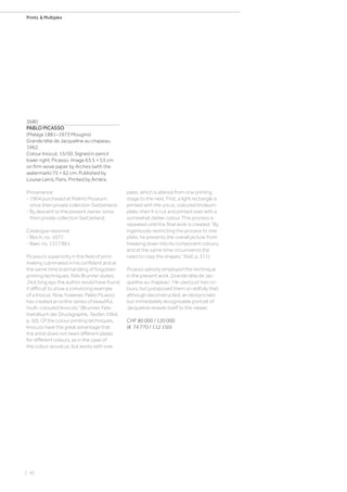 | 42
Prints  Multiples
3680
PABLO PICASSO
(Malaga 1881–1973 Mougins)
Grande tête de Jacqueline au chapeau.
1962.
Colour linocut. 15/50. Signed in pencil
lower right: Picasso. Image 63.5 × 53 cm
on firm wove paper by Arches (with the
watermark) 75 × 62 cm. Published by
Louise Leiris, Paris. Printed by Arnéra.
Provenance:
- 1964 purchased at Malmö Museum,
since then private collection Switzerland.
- By descent to the present owner, since
then private collection Switzerland.
Catalogue raisonné:
- Bloch, no. 1077.
- Baer, no. 1317 Bb1.
Picasso’s superiority in the field of print-
making culminated in his confident and at
the same time bold handling of forgotten
printing techniques. Felix Brunner states:
„Not long ago the author would have found
it difficult to show a convincing example
of a linocut. Now, however, Pablo Picasso
has created an entire series of beautiful,
multi-coloured linocuts.“ (Brunner, Felix:
Handbuch der Druckgraphik, Teufen 1964,
p. 50). Of the colour printing techniques,
linocuts have the great advantage that
the artist does not need different plates
for different colours, as in the case of
the colour woodcut, but works with one
plate, which is altered from one printing
stage to the next. First, a light rectangle is
printed with the uncut, coloured linoleum
plate; then it is cut and printed over with a
somewhat darker colour. This process is
repeated until the final work is created. “By
ingeniously restricting the process to one
plate, he prevents the overall picture from
breaking down into its component colours,
and at the same time circumvents the
need to copy the shapes.” (ibid, p. 311).
Picasso adroitly employed this technique
in the present work „Grande tête de Jac-
queline au chapeau“. He used just two co-
lours, but juxtaposed them so skilfully that,
although deconstructed, an idiosyncratic
but immediately recognisable portrait of
Jacqueline reveals itself to the viewer.
CHF 80 000 / 120 000
(€ 74 770 / 112 150)
 