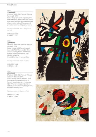 | 56
Prints  Multiples
3703
JOAN MIRÓ
(Montroig 1893–1983 Palma de Mallorca)
Montroig 3. 1974.
Colour lithograph. 22/30. Signed in pencil
lower right: Miró. Sheet size 76 × 57 cm on
wove paper by Arches (with the watermark,
different to the cat.rais.). Published and
printed by Ediciones Polígrafa, Barcelona.
Catalogue raisonné: Miró, Lithograph V,
no. 955.
CHF 3 000 / 4 000
(€ 2 800 / 3 740)
3704
JOAN MIRÓ
(Montroig 1893–1983 Palma de Mallorca)
Gaudí XIII. 1979.
Colour etching. 9/50. Signed in pencil
lower right: Miró. Sheet size 25 × 36 cm
on wove paper by Arches. Published by
Maeght, Barcelona. Printed by Joan
Barbarà, Barcelona.
Sheet 13 from the 21-part portfolio.
Catalogue raisonné: Dupin, no. 1072.
CHF 4 000 / 6 000
(€ 3 740 / 5 610)
3705
JOAN MIRÓ
(Montroig 1893–1983 Palma de Mallorca)
Le Contre-Balancée. 1975.
Colour etching and -aquatint. H.C., hors
commerce outside the edition of 50.
Signed in pencil lower right: Miró. Image
115 × 74 cm on wove paper by Arches
138 × 95.5 cm. Published by Maeght, Paris.
Printed by Morsang, Paris.
Catalogue raisonné: Dupin, no. 754.
CHF 9 000 / 14 000
(€ 8 410 / 13 080)
 