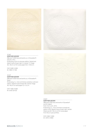 | 65
3718*
GÜNTHER UECKER
(Wendorf 1930–lives and works a.o. in Düsseldorf)
Volume. 1971.
Embossing. From an unknown edition. Signed and
dated in pencil lower right: G. Uecker 71. Image
46 × 46 cm on firm wove paper 59.3 × 49.6 cm.
CHF 3 000 / 4 000
(€ 2 800 / 3 740)
3719*
GÜNTHER UECKER
(Wendorf 1930–lives and works a.o. in Düsseldorf)
Spiral.
Embossing. h.c., hors commerce outside an unknown
edition. Signed in pencil lower left: Uecker. Image
40 × 40 cm on wove paper 51 × 51 cm.
CHF 7 000 / 9 000
(€ 6 540 / 8 410)
3720*
GÜNTHER UECKER
(Wendorf 1930–lives and works in Düsseldorf
and St. Gallen)
From: Vom Licht. 1974.
Embossing. h.c., hors commerce outside the
edition of 60. Signed in pencil lower right: Uecker.
Sheet size 50 × 50 cm on firm wove paper.
From the 12-part portfolio.
CHF 2 000 / 3 000
(€ 1 870 / 2 800)
 