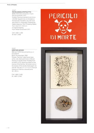 | 66
Prints  Multiples
3721*
MICHELANGELO PISTOLETTO
(Biella 1933–lives and works in Turin)
Pericolo de Morte. 1971.
Multiple. Sticking screenprint and mirror.
145/300. Signed in biro on the label on
the backside: Pistoletto, also with work
description in 3 languages. Published by
Galleria Sperone, Turin. Printed by l‘Atelier,
Turin. Size 32.3 × 44.5 cm.
In original wrapping.
From: Kölner Kunstmarkt 1971.
CHF 1 000 / 1 500
(€ 930 / 1 400)
3722*
GÜNTHER UECKER
(Wendorf 1930–lives and works a.o. in
Düsseldorf)
Baum. Kunstpranger. 1984.
Multiple. Tree disc, nailed (wood, glue,
ashes, nails, black paint) and a charcoal
drawing on double sheet. Probably from
an edition of 35, signed and dated on the
reverse of the tree disc: 84 Uecker and on
the reverse of the double sheet paper: Ue-
cker 84. Tree disc 17 × 17 × 5 cm. Charcoal
drawing on chamois-coloured wove
36 × 28 cm.
CHF 1 800 / 2 400
(€ 1 680 / 2 240)
 