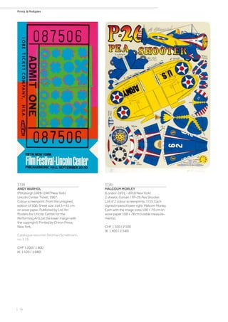 | 74
Prints  Multiples
3739
ANDY WARHOL
(Pittsburgh 1928–1987 New York)
Lincoln Center Ticket. 1967.
Colour screenprint. From the unsigned
edition of 500. Sheet size 114.3 × 61 cm
on wove paper. Published by List Art
Posters for Lincoln Center for the
Performing Arts (at the lower margin with
the copyright). Printed by Chiron Press,
New York.
Catalogue raisonné: Feldman/Schellmann,
no. II.19.
CHF 1 200 / 1 800
(€ 1 120 / 1 680)
3740
MALCOLM MORLEY
(London 1931 – 2018 New York)
2 sheets: Corsair / PP-26 Pea Shooter.
Lot of 2 colour screenprints. 7/35. Each
signed in pencil lower right: Malcom Morley.
Each with the image sizes 100 × 73 cm on
wove paper 108 × 78 cm (visible measure-
ments).
CHF 1 500 / 2 500
(€ 1 400 / 2 340)
 