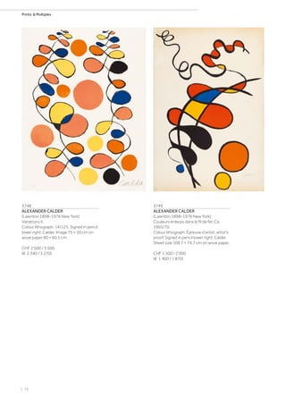 | 78
Prints  Multiples
3748
ALEXANDER CALDER
(Lawnton 1898–1976 New York)
Variations II.
Colour lithograph. 14/125. Signed in pencil
lower right: Calder. Image 75 × 50 cm on
wove paper 80 × 60.5 cm.
CHF 2 500 / 3 500
(€ 2 340 / 3 270)
3749
ALEXANDER CALDER
(Lawnton 1898–1976 New York)
Couleurs enlaces dans le fil de fer. Ca.
1965/70.
Colour lithograph. Épreuve d‘artist, artist‘s
proof. Signed in pencil lower right: Calder.
Sheet size 109.7 × 74.7 cm on wove paper.
CHF 1 500 / 2 000
(€ 1 400 / 1 870)
 