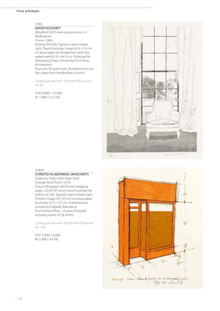 | 98
Prints  Multiples
3783
DAVID HOCKNEY
(Bradford 1937–lives and works a.o. in
Bridlington)
Home. 1969.
Etching. 84/100. Signed in pencil lower
right: David Hockney. Image 45.5 × 31 cm
on wove paper by Hodgkinson (with the
watermark) 62.5 × 44.5 cm. Published by
Petersburg Press. Printed by Print Shop,
Amsterdam.
From the 39-part book „Illustrations for six
fairy tales from the Brothers Grimm“.
Catalogue raisonné: Scottish Art Council,
no. 87.
CHF 8 000 / 12 000
(€ 7 480 / 11 210)
3784*
CHRISTO (VLADIMIROV JAVACHEFF)
(Gabrovo 1935–2020 New York)
Orange Store Front. 1979.
Colour lithograph with brown wrapping
paper. 23/25 AP, artist‘s proof outside the
edition of 100. Signed in pencil lower right:
Christo. Image 26 × 23 cm on wove paper
by Arches 37.5 × 27 cm. Published and
printed by Polígrafa, Barcelona.
From the portfolio „15 years Polígrafa“
including works of 18 artists.
Catalogue raisonné: Schellmann/Benecke,
no. 102.
CHF 3 000 / 5 000
(€ 2 800 / 4 670)
 