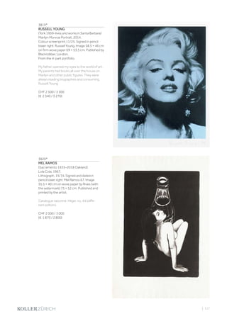 | 117
3819*
RUSSELL YOUNG
(York 1959–lives and works in Santa Barbara)
Marilyn Monroe Portrait. 2014.
Colour screenprint.11/25. Signed in pencil
lower right: Russell Young. Image 58.5 × 46 cm
on firm wove paper 69 × 53.5 cm. Published by
Blackrobber, London.
From the 4-part portfolio.
My father opened my eyes to the world of art.
My parents had books all over the house on
Marilyn and other public figures. They were
always reading biographies and consuming.
Russell Young
CHF 2 500 / 3 500
(€ 2 340 / 3 270)
3820*
MEL RAMOS
(Sacramento 1935–2018 Oakland)
Lola Cola. 1967.
Lithograph. 15/15. Signed and dated in
pencil lower right: Mel Ramos 67. Image
55.5 × 40 cm on wove paper by Rives (with
the watermark) 75 × 52 cm. Published and
printed by the artist.
Catalogue raisonné: Hilger, no. 44 (diffe-
rent edition).
CHF 2 000 / 3 000
(€ 1 870 / 2 800)
 
