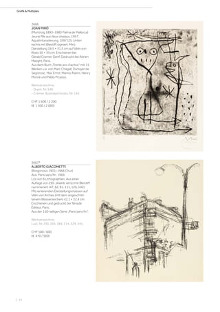 | 34
Grafik  Multiples
3666
JOAN MIRÓ
(Montroig 1893–1983 Palma de Mallorca)
Jeune fille aux deux oiseaux. 1967.
Aquatintaradierung. 109/125. Unten
rechts mit Bleistift signiert: Miró.
Darstellung 34,5 × 31,5 cm auf Vélin von
Rives 50 × 39 cm. Erschienen bei
Gérald Cramer, Genf. Gedruckt bei Adrien
Maeght, Paris.
Aus dem Buch „Trente ans d‘active“ mit 15
Werken u.a. von Marc Chagall, Dunoyer de
Segonzac, Max Ernst, Marino Marini, Henry
Moore und Pablo Picasso.
Werkverzeichnis:
- Dupin, Nr. 549.
- Cramer, Illustrated books, Nr. 144.
CHF 1 600 / 2 200
(€ 1 500 / 2 060)
3667*
ALBERTO GIACOMETTI
(Borgonovo 1901–1966 Chur)
Aus: Paris sans fin. 1969.
Los von 6 Lithographien. Aus einer
Auflage von 250. Jeweils verso mit Bleistift
nummeriert (47, 62, 81, 111, 126, 142).
Mit variierenden Darstellungsmassen auf
Vélin von Arches (mit dem angeschnit-
tenem Wasserzeichen) 42,1 × 32,4 cm.
Erschienen und gedruckt bei Tériade
Éditeur, Paris.
Aus der 150-teiligen Serie „Paris sans fin“.
Werkverzeichnis:
Lust, Nr. 250, 265, 284, 314, 329, 345.
CHF 500 / 600
(€ 470 / 560)
 