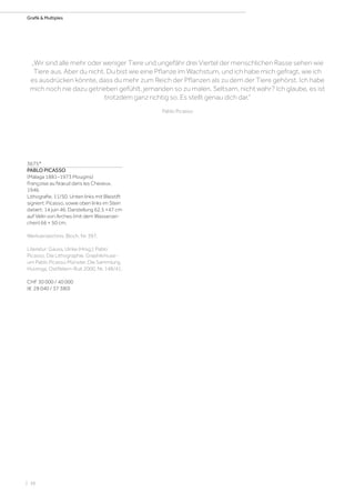 | 38
Grafik  Multiples
3675*
PABLO PICASSO
(Málaga 1881–1973 Mougins)
Françoise au Nœud dans les Cheveux.
1946.
Lithografie. 11/50. Unten links mit Bleistift
signiert: Picasso, sowie oben links im Stein
datiert: 14 juin 46. Darstellung 62,5 ×47 cm
auf Vélin von Arches (mit dem Wasserzei-
chen) 66 × 50 cm.
Werkverzeichnis: Bloch, Nr. 397.
Literatur: Gauss, Ulrike (Hrsg.): Pablo
Picasso. Die Lithographie. Graphikmuse-
um Pablo Picasso Münster. Die Sammlung
Huizinga, Ostfildern-Ruit 2000, Nr. 148/41.
CHF 30 000 / 40 000
(€ 28 040 / 37 380)
„Wir sind alle mehr oder weniger Tiere und ungefähr drei Viertel der menschlichen Rasse sehen wie
Tiere aus. Aber du nicht. Du bist wie eine Pflanze im Wachstum, und ich habe mich gefragt, wie ich
es ausdrücken könnte, dass du mehr zum Reich der Pflanzen als zu dem der Tiere gehörst. Ich habe
mich noch nie dazu getrieben gefühlt, jemanden so zu malen. Seltsam, nicht wahr? Ich glaube, es ist
trotzdem ganz richtig so. Es stellt genau dich dar.“
Pablo Picasso
 