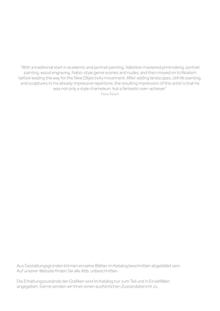 Aus Gestaltungsgründen können einzelne Blätter im Katalog beschnitten abgebildet sein.
Auf unserer Website finden Sie alle Abb. unbeschnitten.
Die Erhaltungszustände der Grafiken sind im Katalog nur zum Teil und in Einzelfällen
angegeben. Gerne senden wir Ihnen einen ausführlichen Zustandsbericht zu.
“With a traditional start in academic and portrait painting, Vallotton mastered printmaking, portrait
painting, wood engraving, Nabis-style genre scenes and nudes, and then moved on to Realism
before leading the way for the New Objectivity movement. After adding landscapes, still life painting,
and sculptures to his already impressive repertoire, the resulting impression of this artist is that he
was not only a style chameleon, but a fantastic over-achiever”
Fiona Torsch
 