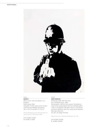 | 80
Grafik  Multiples
3752
BANKSY
(Bristol 1974 – lebt und arbeitet u.a. in
England)
Rude Copper. 2002.
Serigrafie. 27/250. Unten rechts mit dem
roten Stempel: BANKSY. Darstellung
46,5 × 32,5 cm auf Vélin 57 × 42 cm.
Mit der Bestätigung der Authentizität von
Pest Control, 5. November 2009.
CHF 37 000 / 55 000
(€ 34 580 / 51 400)
3753*
ANDY WARHOL
(Pittsburgh 1928–1987 New York)
Aus: Campbell‘s Soup I. 1968.
Farbserigrafie. 138/250. Verso signiert: Andy Warhol,
sowie mit der gestempelten Nummer. Darstellung 80,7
× 48,7 cm auf glattem Vélin 88,9 × 58,4 cm. Erschienen
bei Factory Additions, New York. Gedruckt bei Salvatore
Silkscreen, New York.
Aus dem 10-teiligen Portfolio.
Werkverzeichnis: Feldman/Schellmann, Nr. II.46.
CHF 20 000 / 30 000
(€ 18 690 / 28 040)
 