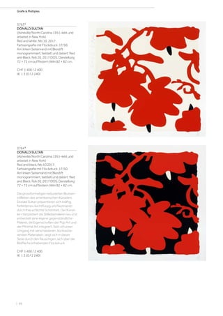 | 88
Grafik  Multiples
3763*
DONALD SULTAN
(Asheville/North Carolina 1951–lebt und
arbeitet in New York)
Red and white, feb 10. 2017.
Farbserigrafie mit Flockdruck. 17/50.
Am linken Seitenrand mit Bleistift
monogrammiert, betitelt und datiert: Red
and Black, Feb 20, 2017 DOS. Darstellung
72 × 72 cm auf festem Vélin 82 × 82 cm.
CHF 1 400 / 2 400
(€ 1 310 / 2 240)
3764*
DONALD SULTAN
(Asheville/North Carolina 1951–lebt und
arbeitet in New York)
Red and black, feb 10 2017.
Farbserigrafie mit Flockdruck. 17/50.
Am linken Seitenrand mit Bleistift
monogrammiert, betitelt und datiert: Red
and Black, Feb 20, 2017 DOS. Darstellung
72 × 72 cm auf festem Vélin 82 × 82 cm.
Die grossformatigen reduzierten Blumen-
stillleben des amerikanischen Künstlers
Donald Sultan präsentieren sich kräftig,
farbintensiv, leichtfüssig und faszinieren
durch ihre schlichte Schönheit. Der Künst-
ler interpretiert die Stilllebemalerei neu und
entwickelt eine eigene gegenständliche
Malerei, die Eigenschaften der Pop Art und
der Minimal Art integriert. Sein virtuoser
Umgang mit verschiedenen, kontrastie-
renden Materialien, zeigt sich in dieser
Serie durch den flauschigen, sich über die
Bildfläche erhebenden Flockdruck.
CHF 1 400 / 2 400
(€ 1 310 / 2 240)
 