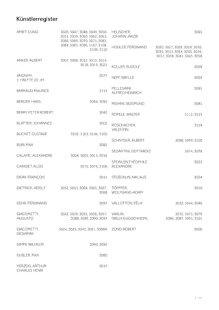 AMIET, CUNO 3026, 3047, 3048, 3049, 3050,
3051, 3059, 3060, 3062, 3063,
3066, 3069, 3070, 3071, 3083,
3084, 3085, 3096, 3107, 3108,
3109, 3110
ANKER, ALBERT 3007, 3008, 3012, 3013, 3014,
3018, 3019, 3021
ANONYM,
1. HÄLFTE 20. JH.
3077
BARRAUD, MAURICE 3111
BERGER, HANS 3094, 3095
BERRY, PETER ROBERT 3042
BLATTER, JOHANNES 3002
BUCHET, GUSTAVE 3102, 3103, 3104, 3105
BURI, MAX 3082
CALAME, ALEXANDRE 3004, 3005, 3015, 3016
CARIGIET, ALOIS 3075, 3076, 3106
DIDAY, FRANÇOIS 3011
DIETRICH, ADOLF 3052, 3053, 3064, 3065, 3067,
3068
GEHR, FERDINAND 3097
GIACOMETTI,
AUGUSTO
3022, 3039, 3055, 3056, 3057,
3088, 3089, 3090, 3097
GIACOMETTI,
GIOVANNI
3024, 3025, 3043, 3061, 3068A
GIMMI, WILHELM 3040, 3092
GUBLER, MAX 3080
HERZOG, ARTHUR
CHARLES HENRI
3017
HEUSCHER,
JOHANN JAKOB
3001
HODLER, FERDINAND 3020, 3027, 3028, 3029, 3030,
3031, 3033, 3034, 3035, 3036,
3037, 3038, 3041, 3045, 3058
KOLLER, RUDOLF 3009
NEFF, SIBYLLE 3003
PELLEGRINI,
ALFRED HEINRICH
3091
RIGHINI, SIGISMUND 3081
ROPELE, WALTER 3112, 3113
ROSCHACHER,
VALENTIN
3114
SCHNYDER, ALBERT 3098, 3099, 3100
SEGANTINI, GOTTARDO 3074, 3078
STEINLEN,THÉOPHILE
ALEXANDRE
3023
STOECKLIN, NIKLAUS 3054
TÖPFFER,
WOLFGANG-ADAM
3010
VALLOTTON, FÉLIX 3032, 3044, 3046
VARLIN
(WILLY GUGGENHEIM),
3072, 3073, 3079
3086, 3087, 3093, 3101
ZÜND, ROBERT 3006
| 131
Künstlerregister
 