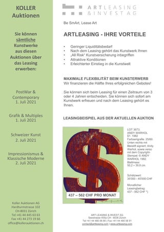 KOLLER
Auktionen
Sie können
sämtliche
Kunstwerke
aus diesen
Auktionen über
das Leasing
erwerben:
PostWar 
Contemporary
1. Juli 2021
Grafik  Multiples
1. Juli 2021
Schweizer Kunst
2. Juli 2021
Impressionismus 
Klassische Moderne
2. Juli 2021
Koller Auktionen AG
Hardturmstrasse 102
CH-8031 Zürich
Tel +41 44 445 63 63
Fax +41 44 273 19 66
office@kollerauktionen.ch
LOT 3673;
ANDY WARHOL
$1. 1982
Farbserigrafie. 25/60.
Unten rechts mit
Bleistift signiert: Andy
Warhol, sowie verso
mit dem Copyright-
Stempel: © ANDY
WARHOL 1982.
Blattmass:
50,2 × 39,8 cm.
Schätzwert:
35'000 - 45'000 CHF
Monatlicher
Leasingbetrag:
437 - 562 CHF *)
ART LEASING  INVEST AG
Seestrasse 455a CH - 8038 Zürich
Tel +41 44 480 06 90 | Fax +41 44 480 06 91
contact@artleasing.com | www.artleasing.com
Be SmArt, Lease Art
ARTLEASING - IHRE VORTEILE
• Geringer Liquiditätsbedarf
• Nach dem Leasing gehört das Kunstwerk Ihnen
• „All Risk“ Kunstversicherung inbegriffen
• Attraktive Konditionen
• Erleichterter Einstieg in die Kunstwelt
MAXIMALE FLEXIBILITÄT BEIM KUNSTERWERB
Wir finanzieren die Hälfte Ihres erfolgreichen Gebotes!
Sie können sich beim Leasing für einen Zeitraum von 3
oder 4 Jahren entscheiden. Sie können sich sofort am
Kunstwerk erfreuen und nach dem Leasing gehört es
Ihnen.
LEASINGBEISPIEL AUS DER AKTUELLEN AUKTION
437 – 562 CHF PRO MONAT
 