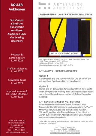 KOLLER
Auktionen
Sie können
sämtliche
Kunstwerke
aus diesen
Auktionen über
das Leasing
erwerben:
PostWar 
Contemporary
1. Juli 2021
Grafik  Multiples
1. Juli 2021
Schweizer Kunst
2. Juli 2021
Impressionismus 
Klassische Moderne
2. Juli 2021
Koller Auktionen AG
Hardturmstrasse 102
CH-8031 Zürich
Tel +41 44 445 63 63
Fax +41 44 273 19 66
office@kollerauktionen.ch
LOT 3438; ROY LICHTENSTEIN; (1923 New York 1997); Ohne Titel.
1979; Öl auf Leinwand.; 31,5 × 42,5 cm.
Schätzwert: 25'000 - 35'000 CHF
Monatlicher Leasingbetrag: 312 - 437 CHF *)
ART LEASING  INVEST AG
Seestrasse 455a CH - 8038 Zürich
Tel +41 44 480 06 90 | Fax +41 44 480 06 91
contact@artleasing.com | www.artleasing.com
ARTLEASING – SO EINFACH GEHT‘S
Option 1
Kontaktieren Sie uns vor der Auktion und erfahren Sie
mit welchem Spielraum Sie rechnen können.
Option 2
Bieten Sie an der Auktion für das Kunstwerk Ihrer Wahl.
Nach erfolgreicher Prüfung Ihres Leasingantrages treten
wir in Ihren Bietvertrag ein und ermöglichen Ihnen das
Leasing.
ART LEASING  INVEST AG - SEIT 2006
Ihr umfassender und vertraulicher Partner in allen
Fragen der Kunstfinanzierung und -verwaltung (MY ART
MANAGER) für private und institutionelle Kunden.
Wir verfügen über ein Steuer-Ruling mit dem Kanton
Zürich zur steuerlichen Absetzbarkeit der Leasingraten
und unterstehen dem GWG.
* zzgl. MwSt. und „All Risk“ Kunstversicherung. Erste Rate 50%. (Stand Jan. 2021 /
Änderungen vorbehalten)
312 - 437 CHF PRO MONAT
LEASINGBEISPIEL AUS DER AKTUELLEN AUKTION
 