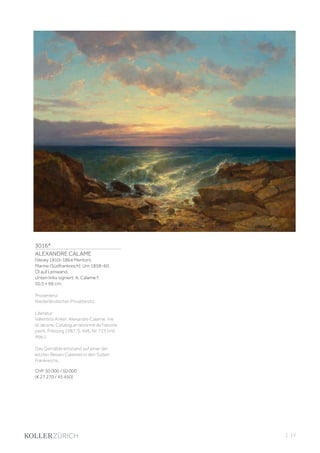 3016*
ALEXANDRE CALAME
(Vevey 1810–1864 Menton)
Marine (Südfrankreich). Um 1858–60.
Öl auf Leinwand.
Unten links signiert: A. Calame f.
50,5 × 66 cm.
Provenienz:
Niederländischer Privatbesitz.
Literatur:
Valentina Anker: Alexandre Calame. Vie
et œuvre. Catalogue raisonné de l’œuvre
peint, Fribourg 1987, S. 446, Nr. 723 (mit
Abb.).
Das Gemälde entstand auf einer der
letzten Reisen Calames in den Süden
Frankreichs.
CHF 30 000 / 50 000
(€ 27 270 / 45 450)
| 17
 