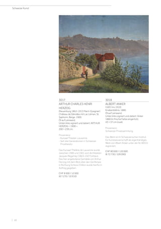 3017
ARTHUR CHARLES HENRI
HERZOG
(Neuenburg 1862–1913 Marin-Epagnier)
Château de Glérolles mit Lac Léman, St.
Saphorin, Berge. 1900.
Öl auf Leinwand.
Unten links signiert und datiert: ARTHUR
HERZOG – 1900 –.
200 × 239 cm.
Provenienz:
- Kursaal Theater, Lausanne.
- Seit drei Generationen in Schweizer
Privatbesitz.
Das Kursaal-Théâtre de Lausanne wurde
zwischen 1900 und 1901 vom Architekten
Jacques Regamey (1863–1927) erbaut.
Das hier angebotene Gemälde von Arthur
Herzog mit dem Blick über den Genfersee
in Richtung Schloss Chillon wurde hierfür in
Auftrag gegeben.
CHF 8 000 / 12 000
(€ 7 270 / 10 910)
3018
ALBERT ANKER
(1831 Ins 1910)
Knabenbildnis. 1880.
Öl auf Leinwand.
Unten links signiert und datiert: Anker
1880 (in frische Farbe eingeritzt).
43 × 37 cm (oval).
Provenienz:
Schweizer Privatsammlung.
Das Werk ist im Schweizerischen Institut
für Kunstwissenschaft als eigenhändiges
Werk von Albert Anker unter der Nr. 89331
registriert.
CHF 80 000 / 120 000
(€ 72 730 / 109 090)
Schweizer Kunst
| 18
 