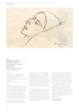 3027
FERDINAND HODLER
(Bern 1853–1918 Genf)
Kopfstudie der kranken Valentine
Godé-Darel. 1914.
Bleistift auf Papier.
Unten rechts signiert: F. Hodler.
13 × 21 cm (Lichtmass).
Provenienz:
- Sammlung Arthur Stoll, Arlesheim.
- Auktion Kornfeld und Klipstein, Bern,
18.11.1972, Los 118.
- Sammlung Karl Steiner, an obiger Auktion
erworben.
- Schweizer Privatsammlung.
Literatur:
- Ausst.-Kat. Ein Maler vor Liebe und Tod.
Ferdinand Hodler und Valentine Godé-
Darel. Ein Werkzyklus 1908–1915., hrsg.
von Jura Brüschweiler, Zürich 1976, Nr.
118, als Kopfstudie der kranken Valenti-
ne Godé-Darel, Linksprofil. 1914.
- Jura Brüschweiler und Rudolf Koella: Fer-
dinand Hodler. Sammlung Steiner, Zürich
1997, S. 170/171, 251, mit Abb., Tafel 62.
Valentine Godé-Darel und Ferdinand
Hodler begegneten sich 1908 erstmals.
Dies war der Beginn einer leidenschaftli-
chen Beziehung, aus der am 13. Oktober
1913 die gemeinsame Tochter Paulette
hervorging. Zu diesem Zeitpunkt war
Valentine bereits krank und musste sich im
Februar und Mai 1914 zwei leider erfolglos
verlaufenen Operationen unterziehen. Das
Leiden dauert bis zum 25. Januar 1915,
dem Tag, an dem Valentine Godé-Darel in
ihrem Haus in Vevey ihrer Krankheit erliegt.
Ferdinand Hodler kümmert sich nicht nur
um seine geliebte Valentine, sondern hält
ihre Krankheit, ihren körperlichen Zerfall
und ihr Leid bis zum Schluss in einer gewal-
tigen, in der europäischen Kunstgeschich-
te einzigartigen, unglaublich berührenden
und zugleich vollkommen ehrlichen Serie
von Gemälden, Zeichnungen und kleinfor-
matigen Skizzen fest.
Die hier angebotene Zeichnung aus der
Sammlung Karl Steiner entstand am 31.
Mai 1914, einen Tag nach der zweiten
Operation. Der Umstand, dass die vor-
liegende Arbeit nicht auf liniertes Notiz-
heftpapier, sondern auf weissem Fabriano
gezeichnet und vom Künstler voll signiert
wurde, belegt nach Jura Brüschweiler,
dass Hodler diese als völlig autonomes
Kunstwerk und nicht als eine vorberei-
tende Skizze schuf. „In Zeichnungen wie
dieser gelingt es dem Künstler, selbst dem
körperlichen Zerfall und dem seelischen
Leiden Schönheit abzugewinnen und dem
Tod etwas entgegenzustellen, was ihn für
alle Zeiten zu überdauern vermag“. (Jura
Brüschweiler)
CHF 7 000 / 10 000
(€ 6 360 / 9 090)
Schweizer Kunst
| 30
 