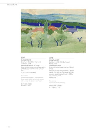 3047
CUNO AMIET
(Solothurn 1868–1961 Oschwand)
Oschwand. 1898.
Aquarell über Bleistift auf Papier.
Unten rechts monogrammiert und datiert:
CA 98. Bezeichnet: Dem Fritz p. Flora
(sic).
17,5 × 25 cm (Lichtmass).
Provenienz:
Schweizer Privatbesitz, durch familiäre
Beziehungen direkt bei Amiet erworben
oder von ihm als Geschenk erhalten.
CHF 4 000 / 7 000
(€ 3 640 / 6 360)
3048
CUNO AMIET
(Solothurn 1868–1961 Oschwand)
Nebel I. 1932.
Öl auf festem Papier.
Unten rechts monogrammiert und datiert:
CA 32.
Verso bezeichnet und gewidmet: C. Amiet,
Nebel I 1932. P. H. 30 à Lucienne Sé [...] en
souvenir de sa visite du 26 août 1933. De
son parrain C. Amiet.
41 × 33 cm.
Provenienz:
Schweizer Privatsammlung.
CHF 15 000 / 25 000
(€ 13 640 / 22 730)
Schweizer Kunst
| 58
 