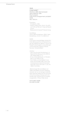 3049
CUNO AMIET
(Solothurn 1868–1961 Oschwand)
Vase mit Blumen. 1909.
Öl auf Leinwand.
Unten rechts monogrammiert und datiert:
CA 09.
49,5 × 39,5 cm.
Provenienz:
- Privatbesitz, 1909.
- August Laube  Sohn, Zürich, 3.6.1970,
Los 1135, als Blumen in Vase auf blauem
Grund.
- Bedeutende Schweizer Privatsammlung.
Ausstellung:
Zürich 1909, Künstlerhaus. 1909 X. Serie,
Künstlerhaus, 13.10.–7.11.1909, Nr. 4.
Quelle:
Cuno Amiet: Verkaufte Bilder, handschrift-
liches Werkverzeichnis mit Nachzeichnun-
gen der aufgeführten Werke in Tusche und
Farbstift sowie Angaben zu Ausstellungen
und Provenienzen (zweiter Zustand),
Nachlass Verkaufte Bilder.
Literatur:
- Hans Trog: Aus dem Künstlerhaus I., in:
Neue Zürcher Zeitung, 24.10.1909, Nr.
295, Zweites Blatt, S. 1, II.
- Dr. Jg.: Im Künstlerhaus III., in: Fremden-
blatt, 25.10.1909, Nr. 250.
- Franz Müller und Viola Radlach: Cuno
Amiet. Die Gemälde 1883–1919, Hrsg.
Schweizerisches Institut für Kunstwis-
senschaft, Zürich 2014, Bd. II, S. 351, Nr.
1909.37 (mit Abb.).
„Wie bei einigen Blumenstillleben von
1908 ist die Palette auf einen Zweiklang
reduziert, der nur von wenigen andersfar-
bigen Akzenten belebt wird. Der amorphe,
monochrome blaue Hintergrund ist mit
hastiger, aber variantenreicher Pinselfüh-
rung gemalt [...]“ (Franz Müller 2014)
CHF 35 000 / 50 000
(€ 31 820 / 45 450)
Schweizer Kunst
| 60
 