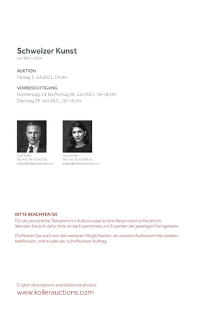 Schweizer Kunst
Lot 3001 – 3114
AUKTION
Freitag, 2. Juli 2021, 14 Uhr
VORBESICHTIGUNG
Donnerstag, 24. bis Montag 28. Juni 2021, 10–18 Uhr
Dienstag 29. Juni 2021, 10–16 Uhr
English descriptions and additional photos:
www.kollerauctions.com
Cyril Koller
Tel. +41 44 445 63 30
koller@kollerauktionen.ch
Laura Koller
Tel. +41 44 445 63 51
lkoller@kollerauktionen.ch
BITTE BEACHTEN SIE
Für die persönliche Teilnahme im Auktionssaal ist eine Reservation erforderlich.
Wenden Sie sich dafür bitte an die Expertinnen und Experten der jeweiligen Fachgebiete.
Profitieren Sie auch von den weiteren Möglichkeiten, an unseren Auktionen mitzubieten:
telefonisch, online oder per schriftlichem Auftrag.
 