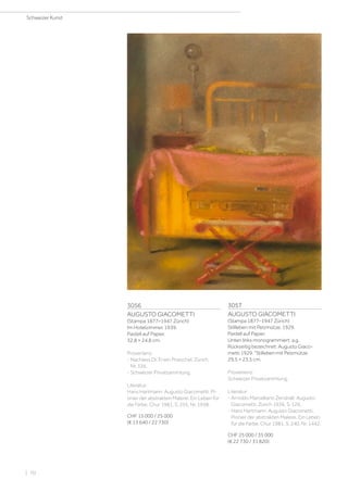 3056
AUGUSTO GIACOMETTI
(Stampa 1877–1947 Zürich)
Im Hotelzimmer. 1939.
Pastell auf Papier.
32,8 × 24,8 cm.
Provenienz:
- Nachlass Dr. Erwin Poeschel, Zürich,
Nr. 336.
- Schweizer Privatsammlung.
Literatur:
Hans Hartmann: Augusto Giacometti. Pi-
onier der abstrakten Malerei. Ein Leben für
die Farbe, Chur 1981, S. 255, Nr. 1958.
CHF 15 000 / 25 000
(€ 13 640 / 22 730)
3057
AUGUSTO GIACOMETTI
(Stampa 1877–1947 Zürich)
Stillleben mit Pelzmütze. 1929.
Pastell auf Papier.
Unten links monogrammiert: a.g.
Rückseitig bezeichnet: Augusto Giaco-
metti 1929. Stilleben mit Pelzmütze.
29,5 × 23,5 cm.
Provenienz:
Schweizer Privatsammlung.
Literatur:
- Arnoldo Marcelliano Zendralli: Augusto
Giacometti, Zürich 1936, S. 126.
- Hans Hartmann: Augusto Giacometti.
Pionier der abstrakten Malerei. Ein Leben
für die Farbe, Chur 1981, S. 240, Nr. 1442.
CHF 25 000 / 35 000
(€ 22 730 / 31 820)
Schweizer Kunst
| 70
 