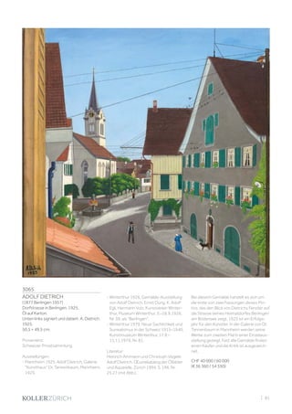 3065
ADOLF DIETRICH
(1877 Berlingen 1957)
Dorfstrasse in Berlingen. 1925.
Öl auf Karton.
Unten links signiert und datiert: A. Dietrich.
1925.
50,5 × 49,5 cm.
Provenienz:
Schweizer Privatsammlung.
Ausstellungen:
- Mannheim 1925, Adolf Dietrich, Galerie
Kunsthaus Dr. Tannenbaum, Mannheim,
1925.
- Winterthur 1926, Gemälde-Ausstellung
von Adolf Dietrich, Ernst Dürig. K. Adolf
Egli, Hermann Volz, Kunstverein Winter-
thur, Museum Winterthur, 5.–26.9.1926,
Nr. 39, als Berlingen.
- Winterthur 1979, Neue Sachlichkeit und
Surrealismus in der Schweiz 1915–1940,
Kunstmuseum Winterthur, 17.9.–
11.11.1979, Nr. 81.
Literatur:
Heinrich Ammann und Christoph Vögele:
Adolf Dietrich. Œuvrekatalog der Ölbilder
und Aquarelle, Zürich 1994, S. 196, Nr.
25.27 (mit Abb.).
Bei diesem Gemälde handelt es sich um
die erste von zwei Fassungen dieses Mo-
tivs, das den Blick von Dietrichs Fenster auf
die Strasse seines Heimatdorfes Berlingen
am Bodensee zeigt. 1925 ist ein Erfolgs-
jahr für den Künstler. In der Galerie von Dr.
Tannenbaum in Mannheim werden seine
Werke zum zweiten Mal in einer Einzelaus-
stellung gezeigt. Fast alle Gemälde finden
einen Käufer und die Kritik ist ausgezeich-
net.
CHF 40 000 / 60 000
(€ 36 360 / 54 550)
| 81
 