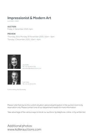 Impressionist  Modern Art
Lot 3201 – 3267
AUCTION
Friday, 4. December 2020, 4pm
PREVIEW
Thursday, 26 to Monday 30 November 2020, 10am – 6pm
Tuesday 1 December 2020, 10am – 4pm
Additional photos:
www.kollerauctions.com
Jara Koller
Tel. +41 44 445 63 08
jara.koller@kollerauctions.com
Cyril Koller
Tel. +41 44 445 63 30
Further editing: Ilka Glückselig
Please note that due to the current situation, personal participation in the auction room is by
reservation only. Please contact one of our department heads for more information.
Take advantage of the various ways to bid at our auctions: by telephone, online, or by written bid.
 