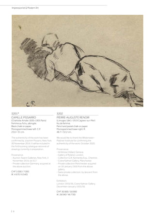 3201*
CAMILLE PISSARRO
(Charlotte Amalie 1830–1903 Paris)
Femme au fichu, allongée.
Black chalk on paper.
Monogrammed lower left: C.P.
23.6 × 31 cm.
The authenticity of the work has been
confirmed by Joachim Pissarro, New York,
30 November 2016. It will be included in
the forthcoming catalogue raisonné of
drawings currently in preparation.
Provenance:
- Auction Swann Galleries, New York, 3
November 2016, lot 317.
- Private collection Germany, acquired at
the above auction.
CHF 5 000 / 7 000
(€ 4 670 / 6 540)
3202
PIERRE-AUGUSTE RENOIR
(Limoges 1841–1919 Cagnes-sur-Mer)
Nu de femme.
Pencil and pastel chalk on paper.
Monogrammed lower right: R.
48.7 × 32.2 cm.
We would like to thank the Wildenstein-
Plattner Institute for confirming the
authenticity of the work, October 2020.
Provenance:
- Ambroise Vollard, Geneva.
- Gallery of Roland, London.
- Collection G.R. Kennerley Esq., Cheshire.
- Crane Kalman Gallery, Manchester.
- Private collection Manchester, acquired
on 18 January 1956 from the above
gallery.
- Swiss private collection, by descent from
the above.
Exhibition:
London 1955/56, Crane Kalman Gallery,
December–January 1955/56.
CHF 30 000 / 50 000
(€ 28 040 / 46 730)
| 2
Impressionist  Modern Art
 