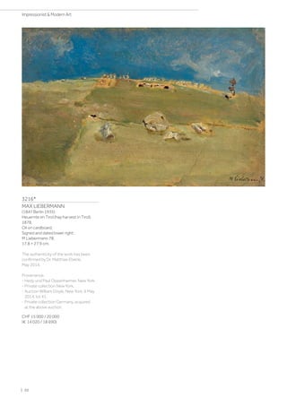 3216*
MAX LIEBERMANN
(1847 Berlin 1935)
Heuernte im Tirol (hay harvest in Tirol).
1878.
Oil on cardboard.
Signed and dated lower right:
M Liebermann 78.
17.8 × 27.9 cm.
The authenticity of the work has been
confirmed by Dr. Matthias Eberle,
May 2014.
Provenance:
- Hedy und Paul Oppenheimer, New York.
- Private collection New York.
- Auction William Doyle, New York, 6 May
2014, lot 41.
- Private collection Germany, acquired
at the above auction.
CHF 15 000 / 20 000
(€ 14 020 / 18 690)
| 20
Impressionist  Modern Art
 