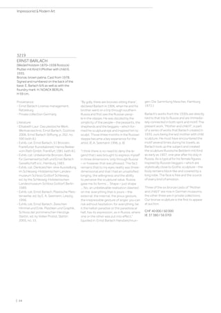 3219
ERNST BARLACH
(Wedel/Holstein 1870–1938 Rostock)
Mutter mit Kind II (Mother with child II).
1935.
Bronze, brown patina. Cast from 1978.
Signed and numbered on the back of the
base: E. Barlach 6/6 as well as with the
foundry mark: H. NOACK BERLIN.
H 59 cm.
Provenance:
- Ernst Barlach License management,
Ratzeburg.
- Private collection Germany.
Literature:
- Elisabeth Laur: Das plastische Werk:
Werkverzeichnis. Ernst Barlach, Güstrow
2006, Ernst Barlach Stiftung, p. 262, no.
590 (with ill.).
- Exhib. cat. Ernst Barlach, 51 Bronzen,
Frankfurter Kunstkabinett Hanna Bekker
vom Rath Gmbh, Frankfurt 1981 (with ill.).
- Exhib. cat. Unbekannte Bronzen, Bank
für Gemeinwirtschaft und Ernst Barlach
Gesellschaft e.V., Hamburg 1983.
- Exhib. cat. Denkzeichen: eine Ausstellung
im Schleswig-Holsteinischen Landes-
museum Schloss Gottorf Schleswig,
ed. by the Schleswig-Holsteinischen
Landesmuseum Schloss Gottorf, Berlin
1989.
- Exhib. cat. Ernst Barlach. Plastische Meis-
terwerke, ed. by E. A. Seemann, Leipzig
1996.
- Exhib. cat. Ernst Barlach. Zwischen
Himmel und Erde. Plastiken und Graphik,
Schloss der pommerschen Herzöge
Stettin, ed. by Volker Probst, Stettin
2005, no. 15.
By golly, there are bronzes sitting there”,
declared Barlach in 1906, when he and his
brother went on a trip through southern
Russia and first saw the Russian peop-
le in the steppe. He was dazzled by the
simplicity of the people – the peasants, the
shepherds and the beggars – which for-
med his sculptural eye and inspired him to
sculpt. Those three months in the Russian
steppe became a key experience for the
artist. (E.A. Seemann 1996, p. 8)
I think there is no need to deny the le-
gend that I was brought to express myself
in three dimensions ‘only through Russia’
– or however that was phrased. The fact
remains that to my eyes reality was three-
dimensional and that I had an unsatisfied
longing, the willingness and the ability
to perceive the sculptural value. Russia
gave me its forms ... Shape – just shape
... No, an unbelievable realisation dawned
on me: everything that is yours – the
external, the internal, the pious gesture,
the irrepressible gesture of anger, you can
risk without hesitation, for everything, be
it the hellish paradise or the paradisiacal
hell, has its expression, as in Russia, where
one or the other was put into effect.”
(quoted in: Ernst Barlach Handzeichnun-
gen: Die Sammlung Niescher, Hamburg
1972.)
Barlach's works from the 1930s are directly
tied to that trip to Russia and are immedia-
tely connected in both spirit and motif. The
present work, Mother and child II, is part
of a series of works that Barlach created in
1935, ours being the last mother with child
sculpture. He must have encountered the
motif several times during his travels, as
Barlach took up the subject and created
the sculpture Russische Bettlerin mit Kind
as early as 1907, one year after his stay in
Russia. As is typical for his female figures
inspired by Russian beggars – which are
stylistically close to Gothic sculpture – the
body remains block-like and covered by a
long robe. The face is free and the source
of every kind of emotion.
Three of the six bronze casts of Mother
and child II” are now in German museums,
the other three are in private collections.
Our bronze sculpture is the first to appear
at auction.
CHF 40 000 / 60 000
(€ 37 380 / 56 070)
| 24
Impressionist  Modern Art
 