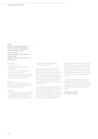 3220
ALEXEJ VON JAWLENSKY
(Torschok 1864–1941 Wiesbaden)
Herbst I (Autumn I). 1904.
Oil on cardboard.
Titled, dated, signed and numbered
on the reverse:
HERBST. I. 1904 / A. Jawlensky / N. 14.
27.4 × 44.5 cm.
Provenance:
- Artist's estate.
- Galerie Wilhelm Grosshenning,
Dusseldorf.
- Leonard Hutton Galleries, New York
(with label on the reverse).
- Swiss private collection, acquired in the
1970s from the above gallery and since
then owned by the same family.
Exhibition:
New York 1972/73, German Expressio-
nists, Leonard Hutton Galleries, no. 18
(with label on the reverse).
Literature:
- The Alexej von Jawlensky Archive: Alexej
von Jawlensky. Catalogue Raisonné of
the Oil Paintings, vol. I (1890–1914),
London 1991, p. 76, no. 66 (with b/w ill.).
- Clemens Weiler: Alexej Jawlensky,
Cologne 1970, no. 1180.
Alexej von Jawlensky and Marianne
Werefkin spent the summer of 1904 in
Reicherthausen in Upper Bavaria. Inspired
by the nature, Jawlensky began to deal
more intensively with landscapes from that
point onwards. The result is a small series
of less than ten paintings that show the
rural surroundings in a vibrant manner with
bright colours.
A year earlier, Jawlensky had travelled to
Paris, where he studied Vincent van Gogh's
paintings in the spring exhibition of the
Munich Secession. This encounter with the
works of the Dutch painter is considered
a decisive moment and marks a turning
point in the artist's work that became
apparent from 1904 onwards. Vincent van
Gogh's influence can already be felt in the
present painting Herbst I” which is part of
the aforementioned series. Here, Jawlens-
ky begins to experiment with what he sees,
employing a freer application of colour and
letting the brushstrokes slide in different
directions.
The work offered at auction, Herbst I”, is
a splendid example of Jawlensky's early
work. There are only a small number of the
landscapes created in Reicherthausen and
none have been on the market since the
1990s.
CHF 80 000 / 120 000
(€ 74 770 / 112 150)
| 26
Impressionist  Modern Art
 