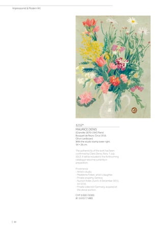 3232*
MAURICE DENIS
(Granville 1870–1943 Paris)
Bouquet de fleurs. Circa 1916.
Oil on cardboard.
With the studio stamp lower right.
34 × 26 cm.
The authenticity of the work has been
confirmed by Claire Denis, Paris, 7 July
2013. It will be included in the forthcoming
catalogue raisonné currently in
preparation.
Provenance:
- Artist's studio.
- Madeleine Follain, artist's daughter.
- Private property, Geneva.
- Auction Koller, Zurich, 6 December 2013,
lot 3210.
- Private collection Germany, acquired at
the above auction.
CHF 6 000 / 8 000
(€ 5 610 / 7 480)
| 40
Impressionist  Modern Art
 
