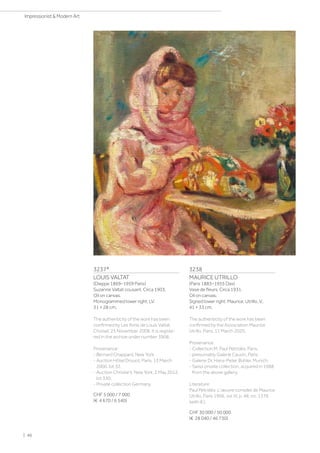 3237*
LOUIS VALTAT
(Dieppe 1869–1959 Paris)
Suzanne Valtat cousant. Circa 1903.
Oil on canvas.
Monogrammed lower right: LV.
31 × 28 cm.
The authenticity of the work has been
confirmed by Les Amis de Louis Valtat,
Choisel, 25 November 2008. It is registe-
red in the archive under number 3908.
Provenance:
- Bernard Chappard, New York.
- Auction Hôtel Drouot, Paris, 13 March
2000, lot 32.
- Auction Christie's, New York, 2 May 2012,
lot 330.
- Private collection Germany.
CHF 5 000 / 7 000
(€ 4 670 / 6 540)
3238
MAURICE UTRILLO
(Paris 1883–1955 Dax)
Vase de fleurs. Circa 1931.
Oil on canvas.
Signed lower right: Maurice, Utrillo, V,.
41 × 33 cm.
The authenticity of the work has been
confirmed by the Association Maurice
Utrillo, Paris, 11 March 2020.
Provenance:
- Collection M. Paul Pétridès, Paris.
- presumably Galerie Cauvin, Paris.
- Galerie Dr. Hans-Peter Bühler, Munich.
- Swiss private collection, acquired in 1988
from the above gallery.
Literature:
Paul Pétridès: L'œuvre complet de Maurice
Utrillo, Paris 1966, vol. III, p. 48, no. 1376
(with ill.).
CHF 30 000 / 50 000
(€ 28 040 / 46 730)
| 46
Impressionist  Modern Art
 