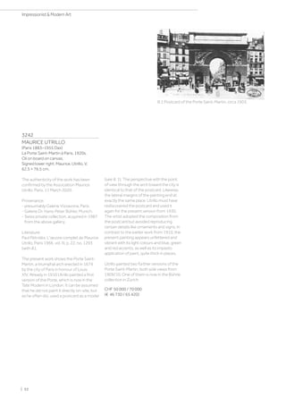 3242
MAURICE UTRILLO
(Paris 1883–1955 Dax)
La Porte Saint-Martin à Paris. 1920s.
Oil on board on canvas.
Signed lower right: Maurice, Utrillo, V.
62.5 × 76.5 cm.
The authenticity of the work has been
confirmed by the Association Maurice
Utrillo, Paris, 11 March 2020.
Provenance:
- presumably Galerie Vizzavona, Paris.
- Galerie Dr. Hans-Peter Bühler, Munich.
- Swiss private collection, acquired in 1987
from the above gallery.
Literature:
Paul Pétridès: L'œuvre complet de Maurice
Utrillo, Paris 1966, vol. III, p. 22, no. 1293
(with ill.).
The present work shows the Porte Saint-
Martin, a triumphal arch erected in 1674
by the city of Paris in honour of Louis
XIV. Already in 1910 Utrillo painted a first
version of the Porte, which is now in the
Tate Modern in London. It can be assumed
that he did not paint it directly on-site, but
as he often did, used a postcard as a model
Ill.1:Postcard of the Porte Saint-Martin, circa 1903.
(see ill. 1). The perspective with the point
of view through the arch toward the city is
identical to that of the postcard. Likewise,
the lateral margins of the painting end at
exactly the same place. Utrillo must have
rediscovered the postcard and used it
again for the present version from 1930.
The artist adopted the composition from
the postcard but avoided reproducing
certain details like ornaments and signs. In
contrast to the earlier work from 1910, the
present painting appears unfettered and
vibrant with its light colours and blue, green
and red accents, as well as its impasto
application of paint, quite thick in places.
Utrillo painted two further versions of the
Porte Saint-Martin, both side views from
1909/10. One of them is now in the Bührle
collection in Zurich.
CHF 50 000 / 70 000
(€ 46 730 / 65 420)
| 52
Impressionist  Modern Art
 