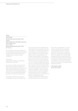 3254
OTTO DIX
(Untermhaus near Gera 1891–1969
Singen)
Blühende Bäume im Dorf (Blooming trees
in the village). 1954.
Oil on canvas.
Signed and dated lower right: 5 DIX 4.
65 × 81 cm.
We would like to thank Rainer Pfefferkorn
for confirming the authenticity of the work,
October 2020. It will be included in the
catalogue raisonné under number
L 1954/10.
Provenance:
Swiss private collection, owned by the
same family for 40 years.
From the mid-1930s onwards, Otto Dix
lived in Hemmenhofen on Lake Cons-
tance, the landscape of which became the
main subject of his painting. However, it
was the end of the Second World War and
the return from captivity that produced
the stylistic change in the artist's work.
The altered “technique” (that word is
completely incorrect, it is actually a new
way of seeing that I have adopted) produ-
ces many and curious results. In any case,
concluded is: 1. The painting has become
more spontaneous, the awful attention
that one always must have with constant
glazes is gone 2. Everything becomes
rougher, thank goodness, I have painted
too much with a pointed brush the last 20
years and now I return to the time of my
first war picture, thus a kind of unleashing
occurs. 3. The formal-spatial gives way to
the colour-spatial, and the colours begin to
form sounds. 4. At my discretion I throw
all the ideal compositions, the golden ratio
and all this Renaissance stuff overboard
and paint unleashed. And as I write this,
I realise that all this cannot be explained,
the works have more form despite the
unleashing.” (Otto Dix to his student Ernst
Bursche, 16 September 1944).
The late work of Otto Dix directly links to
his early expressionist work around the
time of the First World War. In contrast,
however, his later work concentrates
on the landscape around him, which is
transferred to the canvas in a wild and
free style. The present work Blooming
trees in the village from 1954 beautiful-
ly expresses the joy of painting and the
newfound spontaneity that Dix employed
in his later work. The work offered here is
a new discovery in the artist's catalogue
raisonné and stands out through its rough
and expressive lines.
CHF 50 000 / 70 000
(€ 46 730 / 65 420)
| 64
Impressionist  Modern Art
 