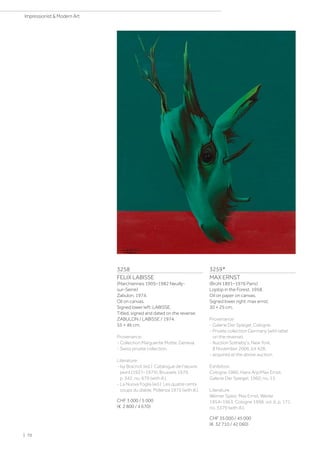 3258
FELIX LABISSE
(Marchiennes 1905–1982 Neuilly-
sur-Seine)
Zabulon. 1974.
Oil on canvas.
Signed lower left: LABISSE.
Titled, signed and dated on the reverse:
ZABULON / LABISSE / 1974.
55 × 46 cm.
Provenance:
- Collection Marguerite Motte, Geneva.
- Swiss private collection.
Literature:
- Isy Brachot (ed.): Catalogue de l'œuvre
peint (1927–1979), Brussels 1979,
p. 342, no. 679 (with ill.).
- La Nuova Foglia (ed.): Les quatre cents
coups du diable, Pollenza 1975 (with ill.).
CHF 3 000 / 5 000
(€ 2 800 / 4 670)
3259*
MAX ERNST
(Brühl 1891–1976 Paris)
Loplop in the Forest. 1958.
Oil on paper on canvas.
Signed lower right: max ernst.
30 × 25 cm.
Provenance:
- Galerie Der Spiegel, Cologne.
- Private collection Germany (with label
on the reverse).
- Auction Sotheby's, New York,
8 November 2006, lot 428.
- acquired at the above auction.
Exhibition:
Cologne 1960, Hans Arp/Max Ernst,
Galerie Der Spiegel, 1960, no. 15.
Literature:
Werner Spies: Max Ernst. Werke
1954–1963, Cologne 1998, vol. 6, p. 171,
no. 3379 (with ill.).
CHF 35 000 / 45 000
(€ 32 710 / 42 060)
| 70
Impressionist  Modern Art
 