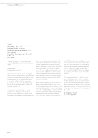 3260*
BERNARD BUFFET
(Paris 1928–1999 Tourtour)
Assiette et vase de fleurs bleues. 1957.
Oil on canvas.
Signed and dated upper right: Bernard /
Buffet / 57.
65 × 46 cm.
The authenticity of the work has been
confirmed by Galerie Garnier, Paris, 4 June
2020.
Provenance:
Private collection USA.
Bernard, why is all your work so tragic?
Why so much unhappiness? – He [Bernard
Buffet] lit a new cigarette from his old one,
inhaled deeply, let his lungs be free again,
then, polite but definite: La grande pein-
ture n’a jamais faire rire – Great painting
has never produced laughter.” (Nicholas
Foulkes 2015, p. 61).
Transience and melancholy are silent
companions of the present still life by
Bernard Buffet. Pale tones – black, white
and grey – dominate the arrangement that
by no means lacks expressive power. On
the contrary, Buffet references life’s tem-
porality in the broken flower. By singling
out and separating the moment when the
bloom falls, the artist infuses his depic-
tion with meaning. Bright colours are not
present in this still life, but rather a sober
colour scheme prevails, underscored by a
dark network of lines. The strong, almost
raw brushwork is characteristic of Buffet's
expressionist style.
When the nearly thirty-year-old Bernard
Buffet painted the present still life in 1957,
he was already known for his talent in Paris
and was celebrated by the international art
world. Bernard Buffet's character is difficult
to grasp, as it continually swung between
the extremes of an introspective artist
of the post-war years and a mega artist”
of the Parisian glamour world (Lankarani
2016). This non-conformist multifaceted
nature is also reflected in his work, which
thematically oscillates between religious
motifs, depictions of war damage and
everyday objects. Buffet treats every sub-
ject stylistically with the same stencil-like
drama.
The present still life from Buffet's prime
years is thus exemplary of the artist's un-
mistakable style. Tranquility and elegance
as well as sweeping melancholy coalesce
within the painting, while Buffet’s eccentric
signature – placed in the upper right corner
of our work – underscores the character of
the artist.
CHF 50 000 / 70 000
(€ 46 730 / 65 420)
| 72
Impressionist  Modern Art
 