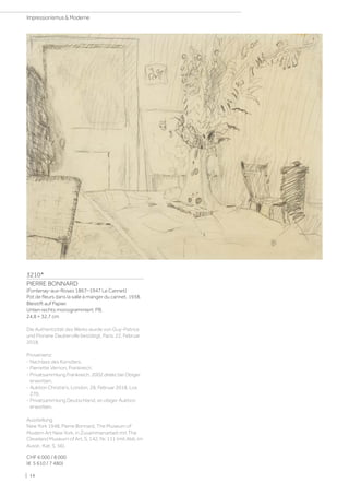 3210*
PIERRE BONNARD
(Fontenay-aux-Roses 1867–1947 Le Cannet)
Pot de fleurs dans la salle à manger du cannet. 1938.
Bleistift auf Papier.
Unten rechts monogrammiert: PB.
24,8 × 32,7 cm
Die Authentizität des Werks wurde von Guy-Patrice
und Floriane Dauberville bestätigt, Paris, 22. Februar
2018.
Provenienz:
- Nachlass des Künstlers.
- Pierrette Vernon, Frankreich.
- Privatsammlung Frankreich, 2002 direkt bei Obiger
erworben.
- Auktion Christie's, London, 28. Februar 2018, Los
270.
- Privatsammlung Deutschland, an obiger Auktion
erworben.
Ausstellung:
New York 1948, Pierre Bonnard, The Museum of
Modern Art New York, in Zusammenarbeit mit The
Cleveland Museum of Art, S. 142, Nr. 111 (mit Abb. im
Ausst.-Kat. S. 56).
CHF 6 000 / 8 000
(€ 5 610 / 7 480)
| 14
Impressionismus  Moderne
 