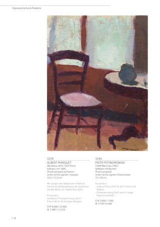 3239
ALBERT MARQUET
(Bordeaux 1875–1947 Paris)
Intérieur. Um 1896.
Öl auf Leinwand auf Karton.
Unten rechts signiert: marquet.
22,3 × 17,2 cm.
Wir danken dem Wildenstein-Plattner
Institut für die Bestätigung der Authentizi-
tät des Werks, 22. September 2020.
Provenienz:
Schweizer Privatsammlung, durch
Erbschaft an die heutigen Besitzer.
CHF 8 000 / 12 000
(€ 7 480 / 11 210)
3240
PIOTR POTWOROWSKI
(1898 Warschau 1962)
Stillleben mit Blumen.
Öl auf Leinwand.
Unten rechts signiert: Potworowski.
73 × 50 cm.
Provenienz:
- Galerie Moos, Genf, Nr. 6571 (verso mit
Etikett).
- Privatsammlung Genf, wohl in obiger
Galerie erworben.
CHF 4 000 / 7 000
(€ 3 740 / 6 540)
| 48
Impressionismus  Moderne
 