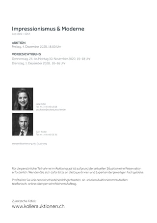 Impressionismus & Moderne
Lot 3201 – 3267
AUKTION
Freitag, 4. Dezember 2020, 16.00 Uhr
VORBESICHTIGUNG
Donnerstag, 26. bis Montag 30. November 2020, 10–18 Uhr
Dienstag, 1. Dezember 2020, 10–16 Uhr
Zusätzliche Fotos:
www.kollerauktionen.ch
Jara Koller
Tel. +41 44 445 63 08
jara.koller@kollerauktionen.ch
Cyril Koller
Tel. +41 44 445 63 30
Weitere Bearbeitung: Ilka Glückselig
Für die persönliche Teilnahme im Auktionssaal ist aufgrund der aktuellen Situation eine Reservation
erforderlich. Wenden Sie sich dafür bitte an die Expertinnen und Experten der jeweiligen Fachgebiete.
Profitieren Sie von den verschiedenen Möglichkeiten, an unseren Auktionen mitzubieten:
telefonisch, online oder per schriftlichem Auftrag.
 