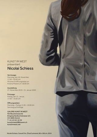 KUNST IM WEST
präsentiert
Nicolai Schiess
Vernissage:
Dienstag, den 26. November,
17.00 – 20.00 Uhr
Mit einer Eröffnungsrede von
Kristina Piwecki um 18.00 Uhr
Ausstellung:
27. November 2019 – 31. Januar 2020
Finissage:
Freitag, den 31. Januar,
17.00 – 19.00 Uhr
Öffnungszeiten:
Dienstag – Freitag 13.30 – 19.00 Uhr
Samstag auf Anfrage
GALERIE KUNST IM WEST
Förrlibuckstrasse 62
Eingang Hardturmstrasse 121
CH-8005 Zürich
T +41 43 321 32 39
kunstimwest@bluewin.ch
kunstimwest.net
Nicolai Schiess, Casual Chic, Öl auf Leinwand, 80 x 100 cm, 2019
 