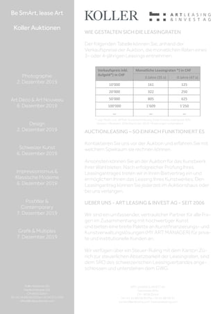 ART LEASING  INVEST AG
Seestrasse 455a
CH - 8038 Zürich
Tel +41 44 480 06 90 | Fax +41 44 480 06 91
contact@artleasing.com | www.artleasing.com
WIE GESTALTEN SICH DIE LEASINGRATEN
Der folgenden Tabelle können Sie, anhand der
Verkaufspreise der Auktion, die monatlichen Raten eines
3- oder 4-jährigen Leasings entnehmen.
Verkaufspreis	
  inkl.	
  
Aufgeld*)	
  in	
  CHF
Monatliche	
  Leasingraten	
  *)	
  in	
  CHF	
  
3	
  Jahre	
  (35	
  x)	
   4	
  Jahre	
  (47	
  x)	
  
10‘000	
   161	
   125	
  
20‘000	
   322	
   250	
  
50‘000	
   805	
   625	
  
100‘000	
   1‘609	
   1‘250	
  
...	
   ...	
   ...	
  
* zzgl. MwSt. und „All Risk“ Kunstversicherung. Erste Grosse Leasingrate 40%;
Kaution = Restwert: 10% (Stand Jan. 2019 / Änderungen vorbehalten)
AUCTIONLEASING – SO EINFACH FUNKTIONIERT ES
Kontaktieren Sie uns vor der Auktion und erfahren Sie mit
welchem Spielraum sie rechnen können.
Ansonsten können Sie an der Auktion für das Kunstwerk
Ihrer Wahl bieten. Nach erfolgreicher Prüfung Ihres
Leasingantrages treten wir in Ihren Bietvertrag ein und
ermöglichen Ihnen das Leasing Ihres Kunstwerkes. Den
Leasingantrag können Sie jederzeit im Auktionshaus oder
bei uns verlangen.
UEBER UNS - ART LEASING  INVEST AG - SEIT 2006
Wir sind ein umfassender, vertraulicher Partner für alle Fra-
gen im Zusammenhang mit hochwertiger Kunst
und bieten eine breite Palette an Kunstfinanzierungs- und
Kunstverwaltungslösungen (MY ART MANAGER) für priva-
te und institutionelle Kunden an.
Wir verfügen über ein Steuer-Ruling mit dem Kanton Zü-
rich zur steuerlichen Absetzbarkeit der Leasingraten, sind
dem SRO des schweizerischen Leasingverbandes ange-
schlossen und unterstehen dem GWG.
Be SmArt, lease Art
Koller Auktionen
Photographie
2. Dezember 2019
Art Déco  Art Nouveau
6. Dezember 2019
Design
2. Dezember 2019
Schweizer Kunst
6. Dezember 2019
Impressionismus 
Klassische Moderne
6. Dezember 2019
PostWar 
Contemporary
7. Dezember 2019
Grafik  Multiples
7. Dezember 2019
Koller Auktionen AG
Hardturmstrasse 102
CH-8031 Zürich
Tel +41 44 445 63 63 | Fax +41 44 273 19 66
office@kollerauktionen.com
 