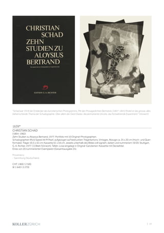 | 19
1639*
CHRISTIAN SCHAD
(1894-1982)
Zehn Studien zu Aloysius Bertrand, 1977. Portfolio mit 10 Original-Photographien.
Schadographien Ilford Speed 44 M Pearl, aufgezogen auf bedruckten Trägerkartons. Vintages. Abzüge ca. 25 x 20 cm (Hoch- und Quer-
formate); Träger 59,5 x 42 cm; Kassette 61 x 44 cm. Jeweils unterhalb des Bildes voll signiert, datiert und nummeriert 19/20. Stuttgart,
G. A. Richter, 1977. [1] Blatt (Vorwort); Tafeln. Lose eingelegt in Original-Ganzleinen-Kassette mit Deckeltitel.
Eines von 20 nummerierten Exemplaren (Gesamtausgabe 25).
Provenienz:
- Sammlung Deutschland.
CHF 1 800 / 2 500
(€ 1 640 / 2 270)
Schad war 1918 der Entdecker des künstlerischen Photogramms. Mit den Prosagedichten Bertrands (1807-1841) findet er das grosse, alles
beherrschende Thema der Schadographie. Über allem der Geist Dadas: die permanente Unruhe, das fortwährende Experiment. (Vorwort)
 