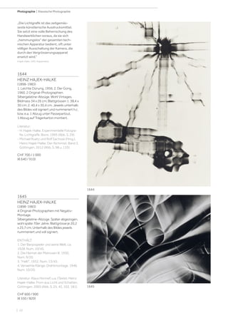 | 22
Photographie | Klassische Photographie
1644
HEINZ HAJEK-HALKE
(1898-1983)
1. Leichte Dünung, 1956; 2. Der Gong,
1960. 2 Original-Photographien.
Silbergelatine-Abzüge. Wohl Vintages.
Bildmass 34 x 26 cm; Blattgrössen 1. 38,4 x
30 cm; 2. 40,4 x 30,4 cm. Jeweils unterhalb
des Bildes voll signiert und nummeriert h.c.
bzw. e.a. 1 Abzug unter Passepartout,
1 Abzug auf Trägerkarton montiert.
Literatur:
- H. Hajek-Halke. Experimentelle Fotogra-
fie. Lichtgrafik. Bonn, 1995 (Abb. S. 29).
- Michael Ruetz und Rolf Sachsse (Hrsg.).
Heinz Hajek-Halke. Der Alchimist. Band 3.
Göttingen, 2012 (Abb. S. 98 u. 135).
CHF 700 / 1 000
(€ 640 / 910)
„Die Lichtgrafik ist das zeitgemäs-
seste künstlerische Ausdrucksmittel.
Sie setzt eine volle Beherrschung des
Handwerklichen voraus, da sie sich
„hemmungslos“ der gesamten tech-
nischen Apparatur bedient, oft unter
völliger Ausschaltung der Kamera, die
durch den Vergrösserungsapparat
ersetzt wird.“
(Hajek-Halke, 1995, Klappentext).
1645
HEINZ HAJEK-HALKE
(1898-1983)
4 Original-Photographien mit Negativ-
Montage.
Silbergelatine-Abzüge. Später abgezogen,
wohl späte 70er Jahre. Blattgrösse je 20,2
x 25,7 cm. Unterhalb des Bildes jeweils
nummeriert und voll signiert.
ENTHÄLT:
1. Der Banjospieler und seine Welt, ca.
1928. Num. 10/45.
2. Die Heimat der Matrosen III, 1930.
Num. 9/20.
3. Halt!, 1932. Num. 13/45.
4. Verwehte Klänge. Drahtmontage, 1946.
Num. 10/20.
Literatur: Klaus Honnef, u.a. (Texte). Heinz
Hajek-Halke. From aus Licht und Schatten.
Göttingen, 2005 (Abb. S. 25, 45, 103, 181).
CHF 600 / 900
(€ 550 / 820)
1644
1645
 