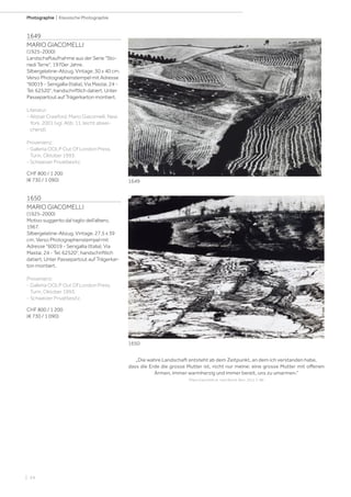 | 24
Photographie | Klassische Photographie
1649
MARIO GIACOMELLI
(1925-2000)
Landschaftaufnahme aus der Serie Sto-
riedi Terre, 1970er Jahre.
Silbergelatine-Abzug. Vintage. 30 x 40 cm.
Verso Photographenstempel mit Adresse
60019 - Senigallia (Italia), Via Mastai, 24 -
Tel. 62520, handschriftlich datiert. Unter
Passepartout auf Trägerkarton montiert.
Literatur:
- Alistair Crawford. Mario Giacomelli. New
York, 2001 (vgl. Abb. 11, leicht abwei-
chend).
Provenienz:
- Galleria OOLP Out Of London Press,
Turin, Oktober 1993.
- Schweizer Privatbesitz.
CHF 800 / 1 200
(€ 730 / 1 090)
1650
MARIO GIACOMELLI
(1925-2000)
Motivo suggerito dal taglio dell’albero,
1967.
Silbergelatine-Abzug. Vintage. 27,5 x 39
cm. Verso Photographenstempel mit
Adresse 60019 - Senigallia (Italia), Via
Mastai, 24 - Tel. 62520, handschriftlich
datiert. Unter Passepartout auf Trägerkar-
ton montiert.
Provenienz:
- Galleria OOLP Out Of London Press,
Turin, Oktober 1993.
- Schweizer Privatbesitz.
CHF 800 / 1 200
(€ 730 / 1 090)
„Die wahre Landschaft entsteht ab dem Zeitpunkt, an dem ich verstanden habe,
dass die Erde die grosse Mutter ist, nicht nur meine: eine grosse Mutter mit offenen
Armen, immer warmherzig und immer bereit, uns zu umarmen.“
(Mario Giacomelli zit. nach Biondi, Bern, 2015, S. 98)
1649
1650
 