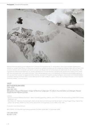 | 26
Photographie | Klassische Photographie
1653*
BALTHASAR BURKHARD
(1944-2010)
Alpen (#6), 1993.
Silbergelatine-Abzug auf Barytpapier. Vintage. Auf Aluminium aufgezogen. 70 x 100 cm. Aus einer Edition von 5 Abzügen. Massiver
Original-Künstler-Rahmen aus Eisen.
Literatur:
- Irene Schonholzer. Balthasar Burkhard - Alpen. Ausstellungskatalog, Galerie Lovers of Fine Art, Winterausstellung 2008/2009. Gstaad,
2008 (Abb. n.p).
- René Wochner: Balthasar Burkhard (geb. 1944) und die mystische Dimension der Berner Alpen, in: Paul Hugger (Hrsg.). Alpine Foto-
grafie in der Schweiz. Welten aus Fels und Eis. Geschichte und Gegenwart. Zürich, 2009, S. 301-309.
Provenienz: Sammlung Schweiz.
BEILIEGEND: Vom Künstler eigenhändig signiertes Zertifikat, datiert Bern, 4. Dezember 2008.
CHF 5 000 / 8 000
(€ 4 550 / 7 270)
Balthasar Burkhard gehört zu den bedeutendsten Schweizer Photographen des 20. Jahrhunderts. Seine monumentalen Schwarzweiss-
Aufnahmen stecken voller Poesie und Spannung und geniessen weltweit Anerkennung. Die vorliegenden Arbeiten (Alpen #6 und Alpen #10)
sind über mehrere Jahre entstanden und widmen sich ganz den Bergen. Die mit Schnee bedeckten Alpen boten für die Schwarzweiss-Pho-
tographie ein prädestiniertes Bildmotiv, mit Struktur, Detailreichtum und dem Kontrast. Der Betrachter wird bei ihrem Anblick immer wieder
aufs Neue herausgefordert und zugleich fasziniert. Diese Werke begeistern durch ihre handwerkliche Perfektion und Detailtreue genau so
sehr, wie durch das Auslösen von gegensätzlichen Gefühlen, die zwischen Fragilität und Dauerhaftigkeit, Verlorensein und Untersterblichkeit
schwanken. Balthasar Burkhards Alpen sind ein Wahrzeichen von Zeit und Raum zugleich, sodass sie in sich abgeschlossen zu ihrem eigenen
Universum werden. (Schonholzer, 2008, n.p.)
 